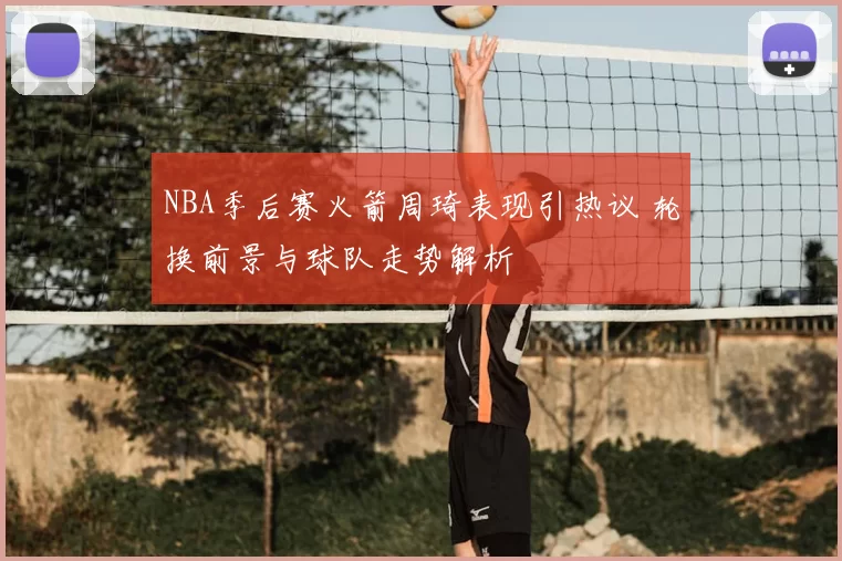 NBA季后赛火箭周琦表现引热议 轮换前景与球队走势解析