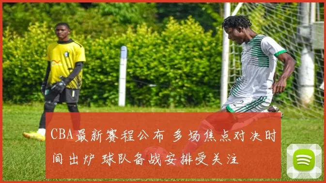 CBA最新赛程公布 多场焦点对决时间出炉 球队备战安排受关注