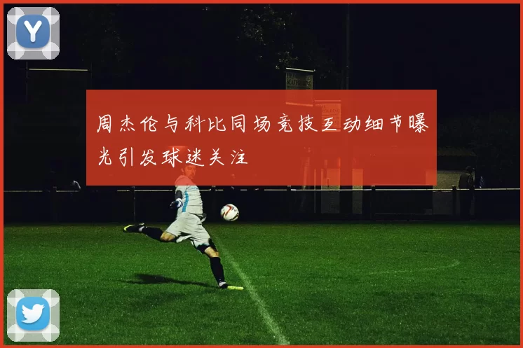 周杰伦与科比同场竞技互动细节曝光引发球迷关注