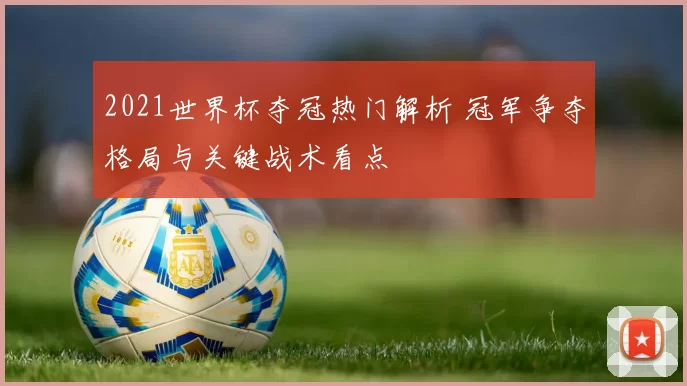 2021世界杯夺冠热门解析 冠军争夺格局与关键战术看点